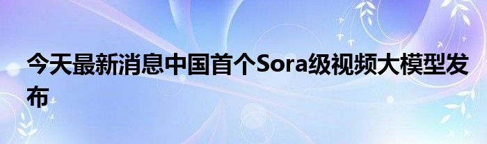 今天最新消息中国首个Sora级视频大模型发布