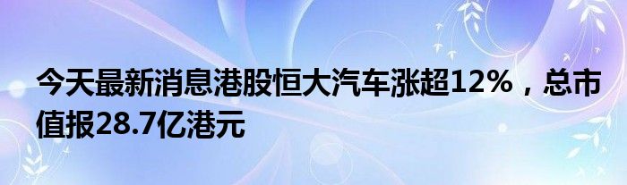 今天最新消息港股恒大汽车涨超12%，总市值报28.7亿港元